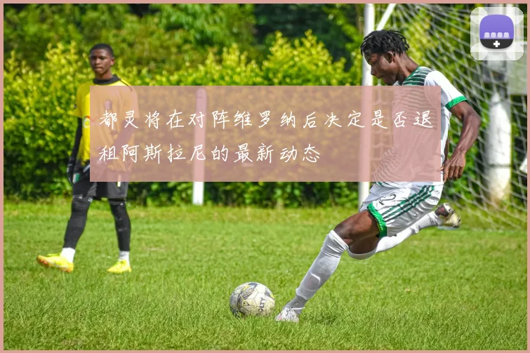 都灵将在对阵维罗纳后决定是否退租阿斯拉尼的最新动态