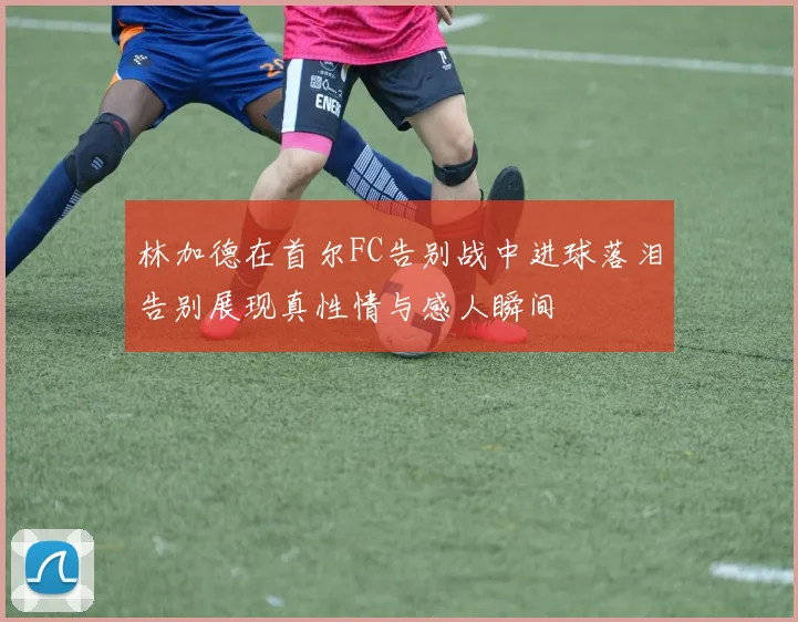 林加德在首尔FC告别战中进球落泪告别展现真性情与感人瞬间