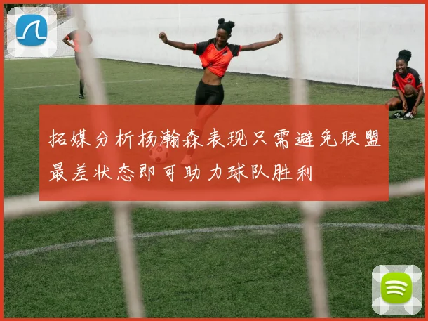 拓媒分析杨瀚森表现只需避免联盟最差状态即可助力球队胜利