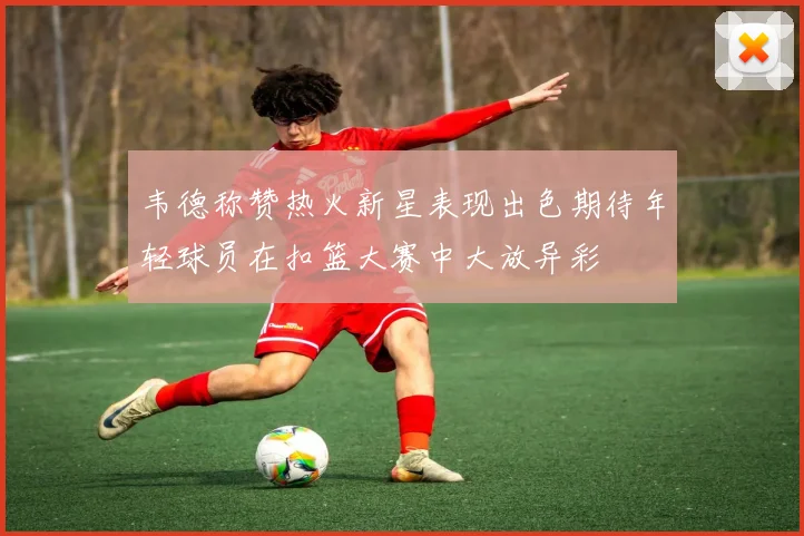 韦德称赞热火新星表现出色期待年轻球员在扣篮大赛中大放异彩