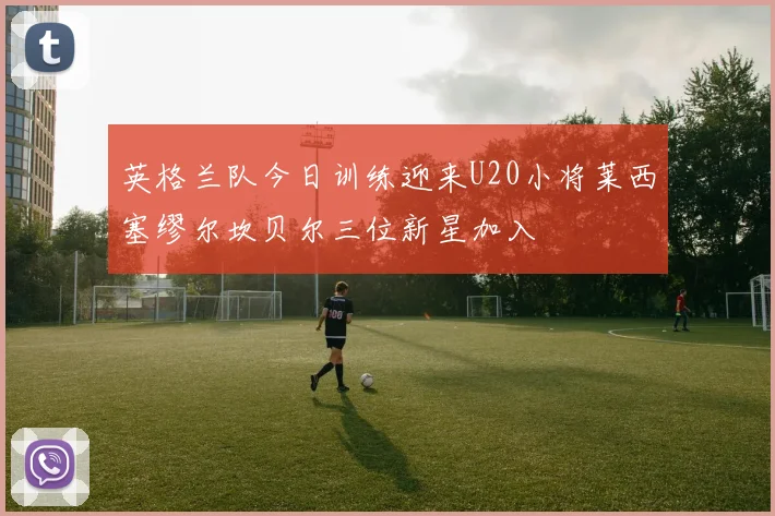 英格兰队今日训练迎来U20小将莱西塞缪尔坎贝尔三位新星加入