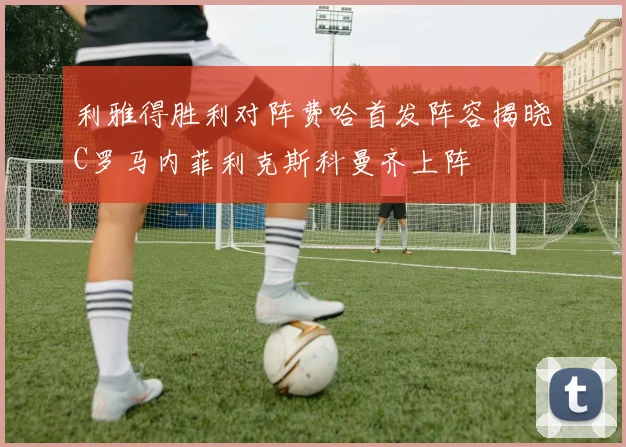 利雅得胜利对阵费哈首发阵容揭晓C罗马内菲利克斯科曼齐上阵