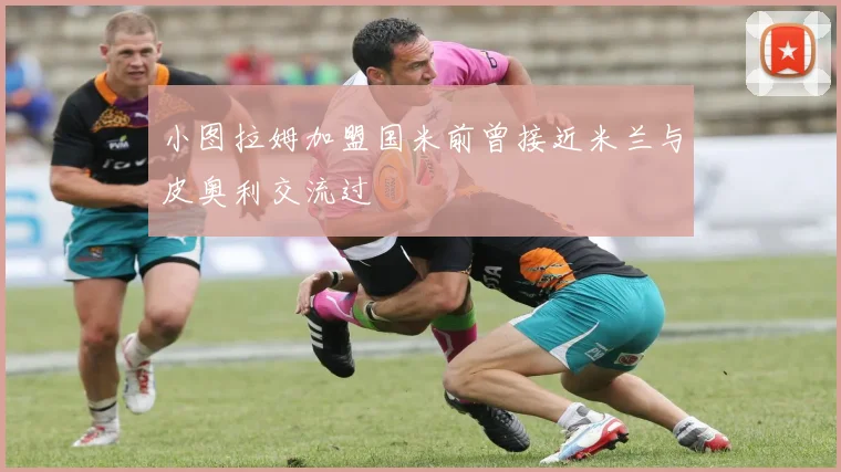 小图拉姆加盟国米前曾接近米兰与皮奥利交流过