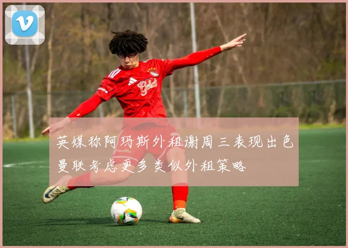 英媒称阿玛斯外租谢周三表现出色曼联考虑更多类似外租策略