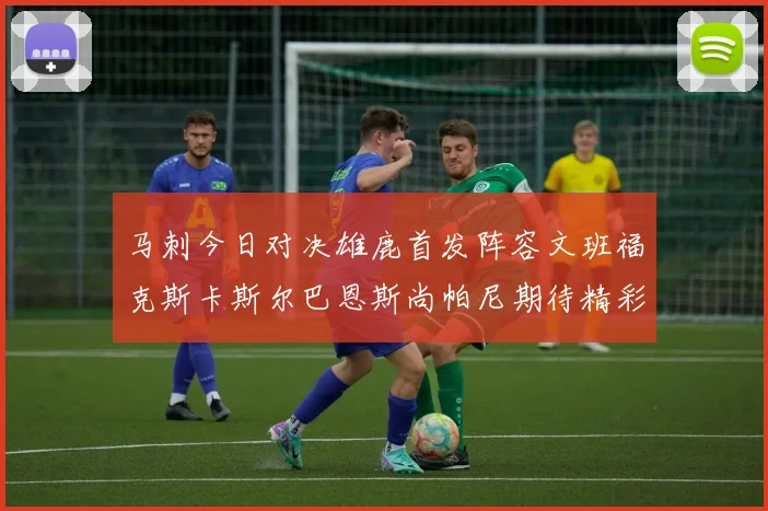 马刺今日对决雄鹿首发阵容文班福克斯卡斯尔巴恩斯尚帕尼期待精彩表现