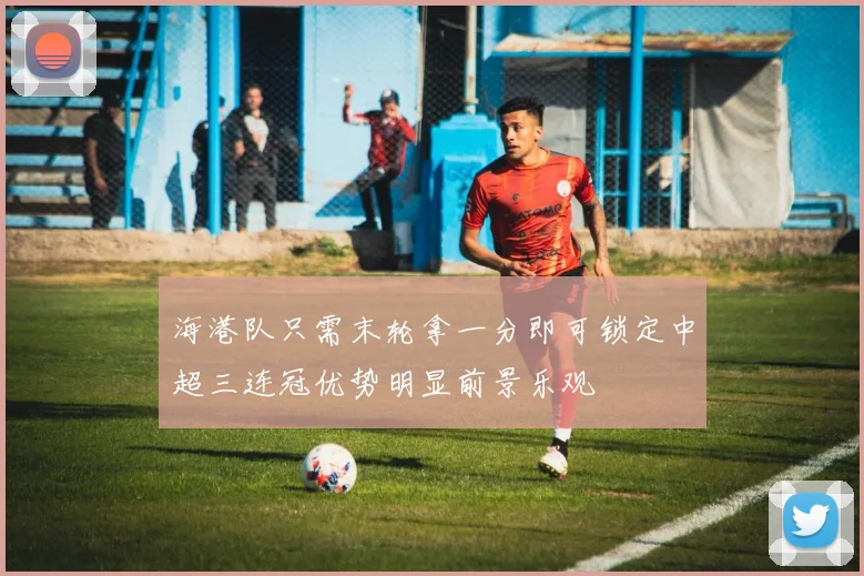 海港队只需末轮拿一分即可锁定中超三连冠优势明显前景乐观
