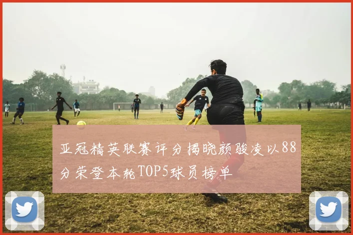 亚冠精英联赛评分揭晓颜骏凌以88分荣登本轮TOP5球员榜单