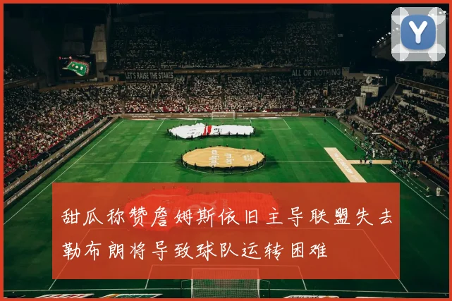 甜瓜称赞詹姆斯依旧主导联盟失去勒布朗将导致球队运转困难