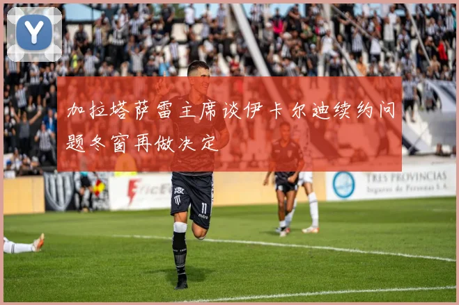 加拉塔萨雷主席谈伊卡尔迪续约问题冬窗再做决定