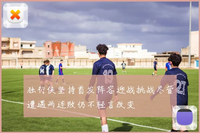 独行侠坚持首发阵容迎战挑战尽管遭遇两连败仍不轻言改变
