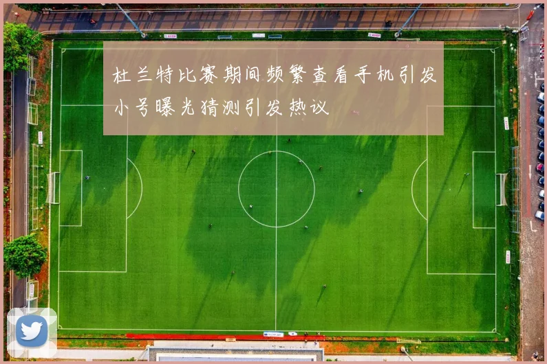 杜兰特比赛期间频繁查看手机引发小号曝光猜测引发热议