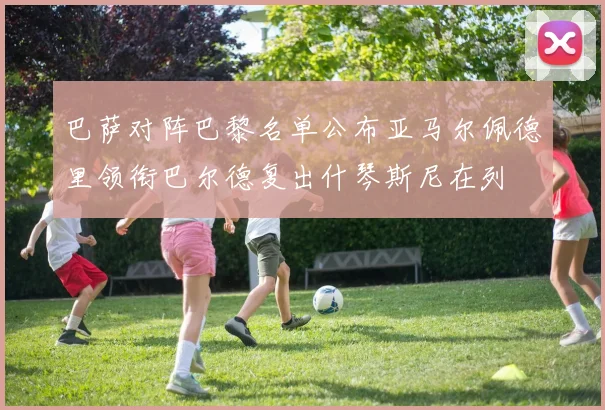 巴萨对阵巴黎名单公布亚马尔佩德里领衔巴尔德复出什琴斯尼在列