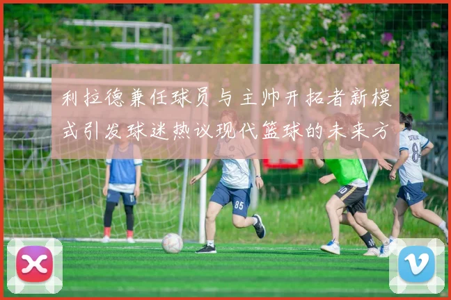 利拉德兼任球员与主帅开拓者新模式引发球迷热议现代篮球的未来方向