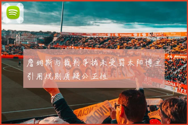詹姆斯与裁判争执未受罚太阳博主引用规则质疑公正性