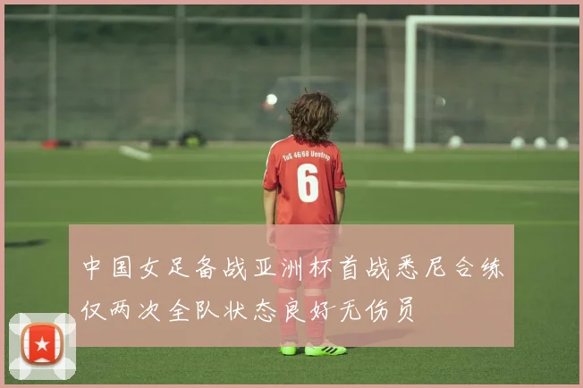 中国女足备战亚洲杯首战悉尼合练仅两次全队状态良好无伤员