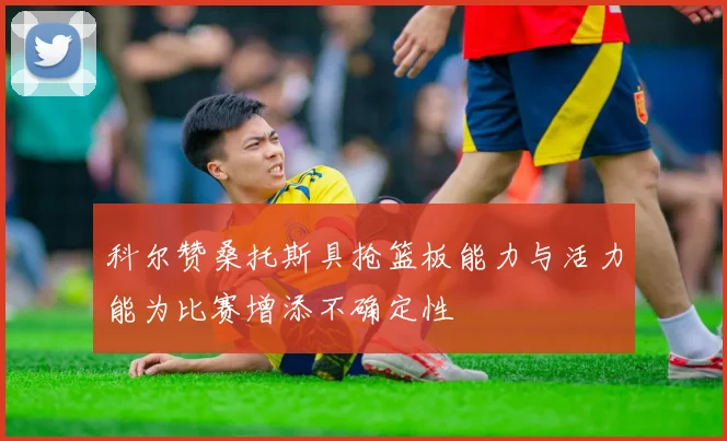 科尔赞桑托斯具抢篮板能力与活力能为比赛增添不确定性