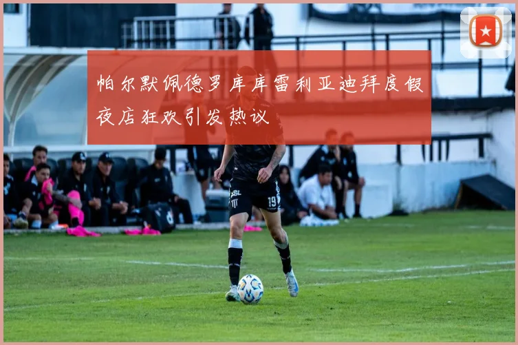 帕尔默佩德罗库库雷利亚迪拜度假夜店狂欢引发热议