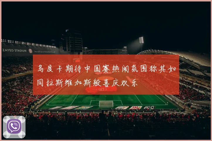 乌度卡期待中国赛热闹氛围称其如同拉斯维加斯般喜庆欢乐