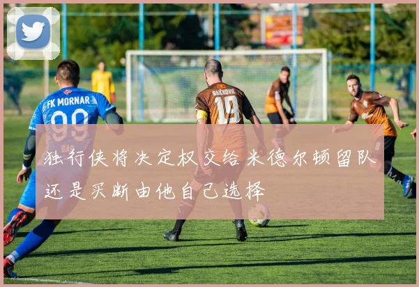 独行侠将决定权交给米德尔顿留队还是买断由他自己选择