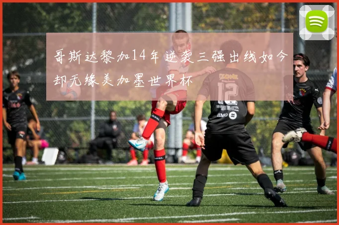 哥斯达黎加14年逆袭三强出线如今却无缘美加墨世界杯