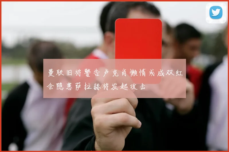 曼联旧将警告卢克肖懒惰或成双红会隐患萨拉赫将发起攻击
