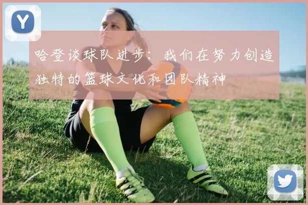 哈登谈球队进步：我们在努力创造独特的篮球文化和团队精神