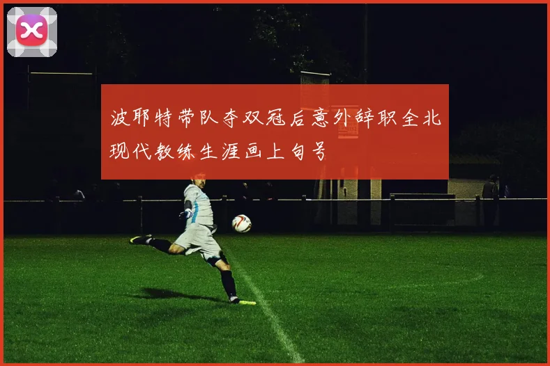 波耶特带队夺双冠后意外辞职全北现代教练生涯画上句号
